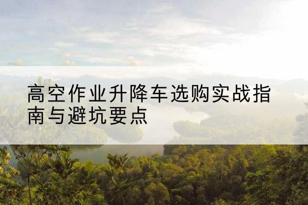 平安升降车怎么选-高空作业升降车选购实战指南与避坑要点