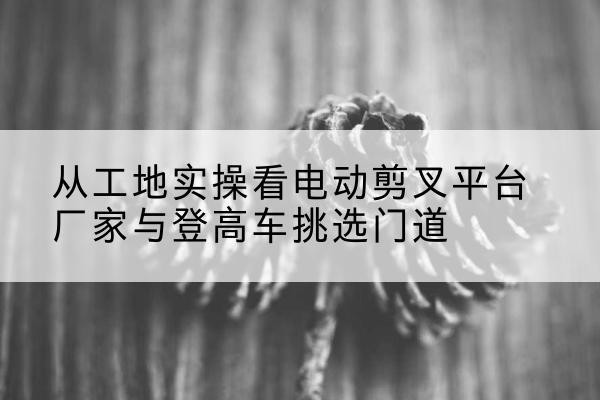 平安电动剪叉升降平台厂家-从工地实操看电动剪叉平台厂家与登高车挑选门道