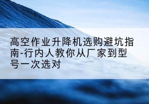 平安升降平台厂家-高空作业升降机选购避坑指南-行内人教你从厂家到型号一次选对
