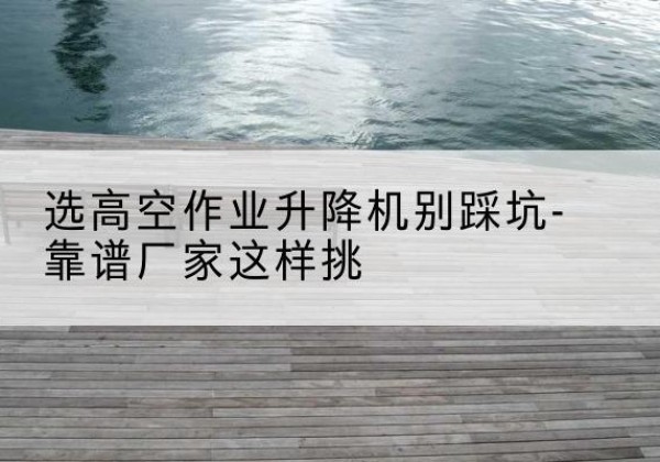 平安剪叉式升降机厂家-选高空作业升降机别踩坑-靠谱厂家这样挑