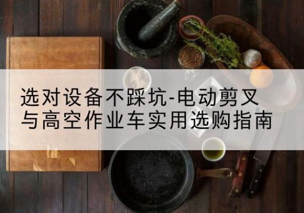 平安电动剪叉升降平台怎么选-选对设备不踩坑-电动剪叉与高空作业车实用选购指南