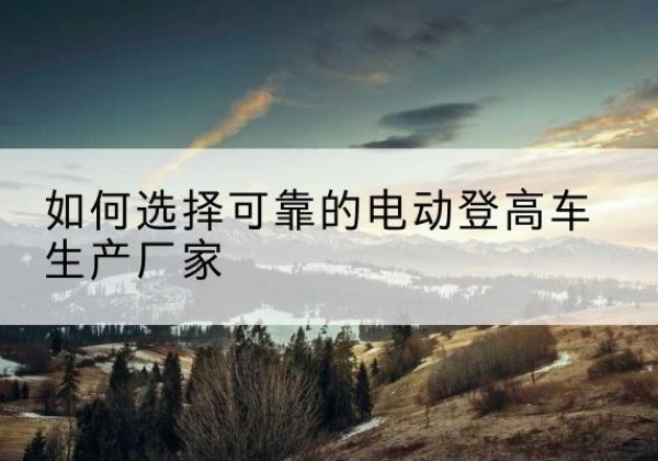 平安电动登高车厂家-如何选择可靠的电动登高车生产厂家
