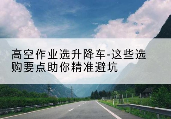 平安升降车厂家-高空作业选升降车-这些选购要点助你*避坑