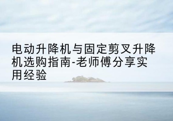 平安电动升降机怎么选-电动升降机与固定剪叉升降机选购指南-老师傅分享实用经验