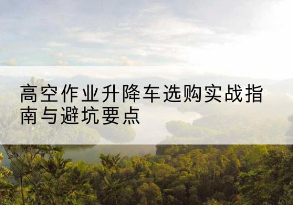 平安升降车怎么选-高空作业升降车选购实战指南与避坑要点
