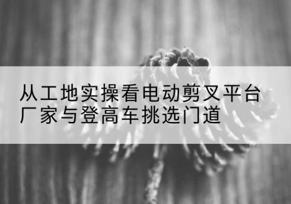 平安电动剪叉升降平台厂家-从工地实操看电动剪叉平台厂家与登高车挑选门道