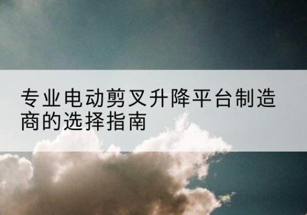 平安电动剪叉升降平台厂家-专业电动剪叉升降平台制造商的选择指南